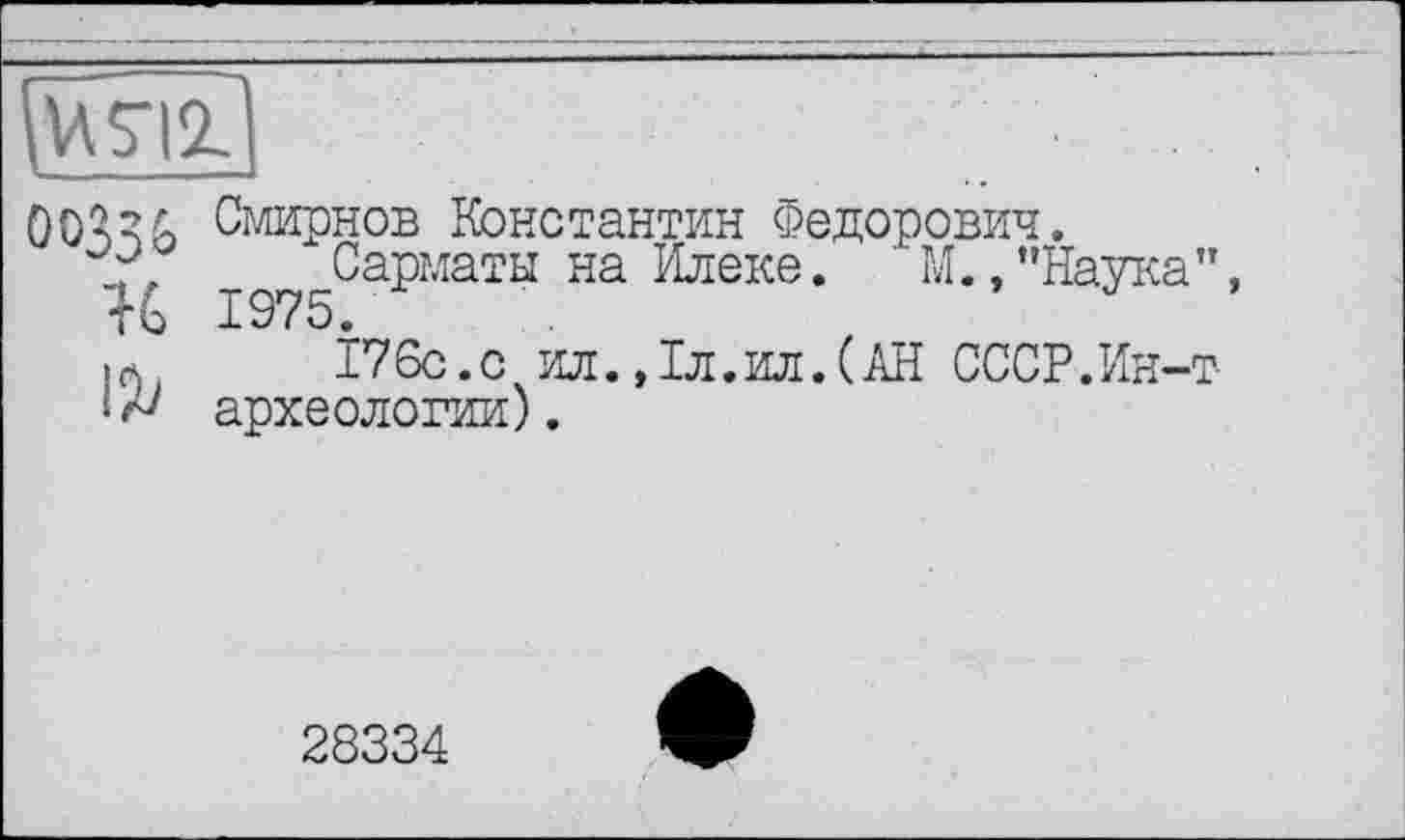 ﻿[И5ТГ1
ÖO^G Смирнов Константин Федорович.
Сарматы на Илеке. М. "Наука", К 1975.
«л.	176с.с ил.,1л.ил.(АН СССР.Ин-т
* археологии).
28334